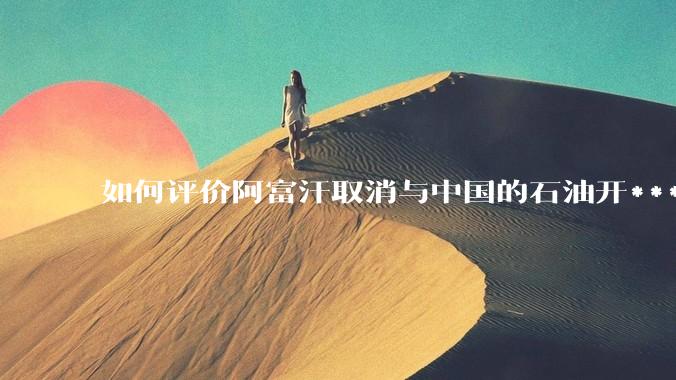 如何评价阿富汗取消与中国的石油开***合同？