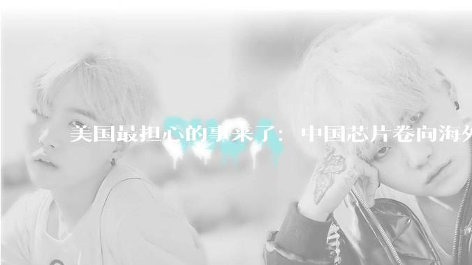 美国最担心的事来了：中国芯片卷向海外，且越来越高端了_出口_打压_发展