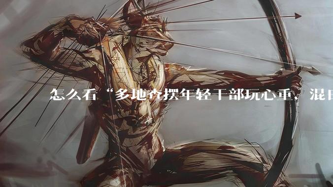 怎么看“多地查摆年轻干部玩心重、混日子、说话随意、口大气粗等问题”？