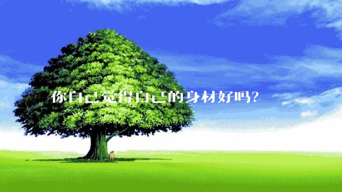 你自己觉得自己的身材好吗？