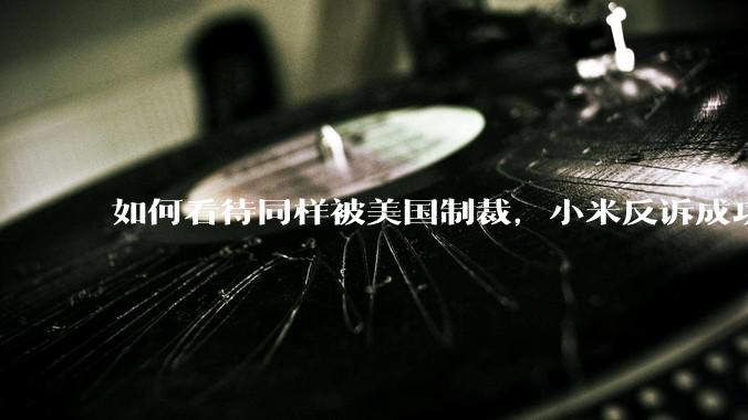 如何看待同样被美国制裁，小米反诉成功，明明是小米不跪，小米却不断被黑？