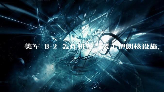 美军 B-2 轰炸机参与袭击伊朗核设施，B-2轰炸机战斗力如何？会摧毁伊朗核设施吗？